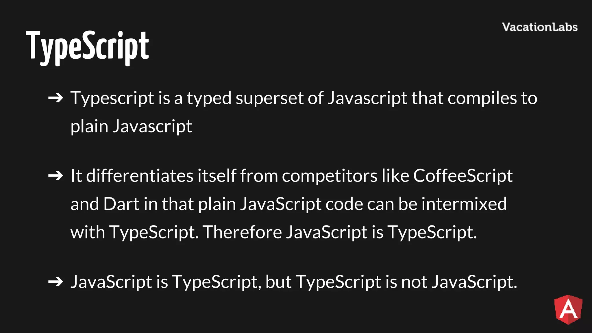 TypeScript ➔ Typescript is a typed superset of Javascript that compiles to plain Javascript ➔ It differentiates itself from competitors like CoffeeScript and Dart in that plain JavaScript code can be intermixed with TypeScript. Therefore JavaScript is TypeScript. ➔ JavaScript is TypeScript, but TypeScript is not JavaScript. 