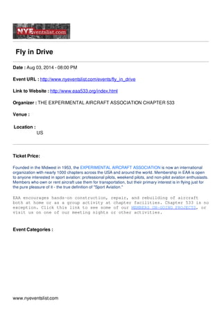 Fly in Drive
Date : Aug 03, 2014 - 08:00 PM
Event URL : http://www.nyeventslist.com/events/fly_in_drive
Link to Website : http://www.eaa533.org/index.html
Organizer : THE EXPERIMENTAL AIRCRAFT ASSOCIATION CHAPTER 533
Venue :
Location :
US
Ticket Price:
Founded in the Midwest in 1953, the EXPERIMENTAL AIRCRAFT ASSOCIATION is now an international
organization with nearly 1000 chapters across the USA and around the world. Membership in EAA is open
to anyone interested in sport aviation: professional pilots, weekend pilots, and non-pilot aviation enthusiasts.
Members who own or rent aircraft use them for transportation, but their primary interest is in flying just for
the pure pleasure of it - the true definition of "Sport Aviation."
EAA encourages hands-on construction, repair, and rebuilding of aircraft
both at home or as a group activity at chapter facilities. Chapter 533 is no
exception. Click this link to see some of our MEMBERS ON-GOING PROJECTS, or
visit us on one of our meeting nights or other activities.
Event Categories :
www.nyeventslist.com
 