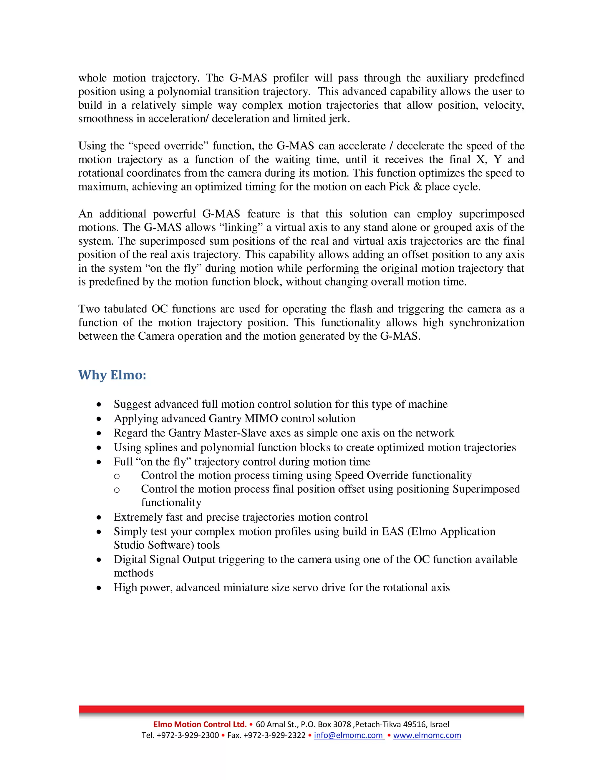 Elmo Motion Control Ltd. • 60 Amal St., P.O. Box 3078 ,Petach-Tikva 49516, Israel
Tel. +972-3-929-2300 • Fax. +972-3-929-2322 • info@elmomc.com • www.elmomc.com
whole motion trajectory. The G-MAS profiler will pass through the auxiliary predefined
position using a polynomial transition trajectory. This advanced capability allows the user to
build in a relatively simple way complex motion trajectories that allow position, velocity,
smoothness in acceleration/ deceleration and limited jerk.
Using the “speed override” function, the G-MAS can accelerate / decelerate the speed of the
motion trajectory as a function of the waiting time, until it receives the final X, Y and
rotational coordinates from the camera during its motion. This function optimizes the speed to
maximum, achieving an optimized timing for the motion on each Pick & place cycle.
An additional powerful G-MAS feature is that this solution can employ superimposed
motions. The G-MAS allows “linking” a virtual axis to any stand alone or grouped axis of the
system. The superimposed sum positions of the real and virtual axis trajectories are the final
position of the real axis trajectory. This capability allows adding an offset position to any axis
in the system “on the fly” during motion while performing the original motion trajectory that
is predefined by the motion function block, without changing overall motion time.
Two tabulated OC functions are used for operating the flash and triggering the camera as a
function of the motion trajectory position. This functionality allows high synchronization
between the Camera operation and the motion generated by the G-MAS.
Why Elmo:
• Suggest advanced full motion control solution for this type of machine
• Applying advanced Gantry MIMO control solution
• Regard the Gantry Master-Slave axes as simple one axis on the network
• Using splines and polynomial function blocks to create optimized motion trajectories
• Full “on the fly” trajectory control during motion time
o Control the motion process timing using Speed Override functionality
o Control the motion process final position offset using positioning Superimposed
functionality
• Extremely fast and precise trajectories motion control
• Simply test your complex motion profiles using build in EAS (Elmo Application
Studio Software) tools
• Digital Signal Output triggering to the camera using one of the OC function available
methods
• High power, advanced miniature size servo drive for the rotational axis
 