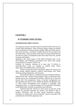 CHAPTER 2
 INTRODUCTION TO FEG
(WINDPOWER CORP’S CRAFT)
Two major jet streams, the Sub-Tropical Jet and the Polar Front Jet exist
in both Earth hemispheres. These enormous energy streams are formed
by the combination of tropical region sunlight falling and Earth rotation.
This wind resource is invariably available wherever the sun shines and
the Earth rotates. These jet stream winds offer an energy benefit between
one and two orders of magnitude greater than equal rotor-area, ground
mounted wind turbines
operating in the lowest regions of the Earth’s boundary layer. In the
USA,Caldeira and O’Doherty and Roberts have shown that average
power densities of around 17 kW/m2
are
available. In Australia, Atkinson et al show that 19 kW/m2 is
achievable.These winds are available in northern India, China,
Japan,Africa, the Mediterranean, and elsewhere.
Various systems have been examined to capture this energy, and
these include tethered balloons, tethered fixed-winged craft, tether
climbing and descending kites, and rotorcraft.
Our preferred option is a tethered rotorcraft & tethered balloons,
tethered rotor craft - variant of the gyroplane, where conventional rotors
generate power and simultaneously produce sufficient lift to keep the
system aloft. This arrangement, using a twin-rotor configuration, has
been described and flown at low altitude by Roberts and Blackler (Fig.
1). More recent developments have produced a quadruple rotor
arrangement (Fig. 2). Commercialization of the quad-rotor technology
could significantly contribute to greenhouse gas reductions.
Tethered rotorcraft, with four or more rotors in each unit, could
harness the powerful, persistent jet streams, and should be able to
compete effectively with all other energy production methods.
Generators at altitude also avoid community concern associated with
ground-based wind turbine appearance and
11
 
