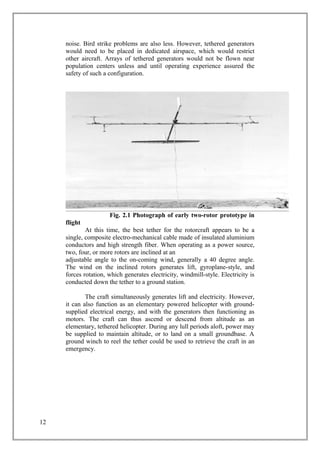 noise. Bird strike problems are also less. However, tethered generators
would need to be placed in dedicated airspace, which would restrict
other aircraft. Arrays of tethered generators would not be flown near
population centers unless and until operating experience assured the
safety of such a configuration.
Fig. 2.1 Photograph of early two-rotor prototype in
flight
At this time, the best tether for the rotorcraft appears to be a
single, composite electro-mechanical cable made of insulated aluminium
conductors and high strength fiber. When operating as a power source,
two, four, or more rotors are inclined at an
adjustable angle to the on-coming wind, generally a 40 degree angle.
The wind on the inclined rotors generates lift, gyroplane-style, and
forces rotation, which generates electricity, windmill-style. Electricity is
conducted down the tether to a ground station.
The craft simultaneously generates lift and electricity. However,
it can also function as an elementary powered helicopter with ground-
supplied electrical energy, and with the generators then functioning as
motors. The craft can thus ascend or descend from altitude as an
elementary, tethered helicopter. During any lull periods aloft, power may
be supplied to maintain altitude, or to land on a small groundbase. A
ground winch to reel the tether could be used to retrieve the craft in an
emergency.
12
 