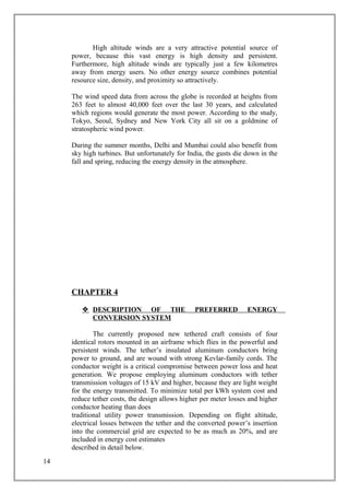 High altitude winds are a very attractive potential source of
power, because this vast energy is high density and persistent.
Furthermore, high altitude winds are typically just a few kilometres
away from energy users. No other energy source combines potential
resource size, density, and proximity so attractively.
The wind speed data from across the globe is recorded at heights from
263 feet to almost 40,000 feet over the last 30 years, and calculated
which regions would generate the most power. According to the study,
Tokyo, Seoul, Sydney and New York City all sit on a goldmine of
stratospheric wind power.
During the summer months, Delhi and Mumbai could also benefit from
sky high turbines. But unfortunately for India, the gusts die down in the
fall and spring, reducing the energy density in the atmosphere.
CHAPTER 4
 DESCRIPTION OF THE PREFERRED ENERGY
CONVERSION SYSTEM
The currently proposed new tethered craft consists of four
identical rotors mounted in an airframe which flies in the powerful and
persistent winds. The tether’s insulated aluminum conductors bring
power to ground, and are wound with strong Kevlar-family cords. The
conductor weight is a critical compromise between power loss and heat
generation. We propose employing aluminum conductors with tether
transmission voltages of 15 kV and higher, because they are light weight
for the energy transmitted. To minimize total per kWh system cost and
reduce tether costs, the design allows higher per meter losses and higher
conductor heating than does
traditional utility power transmission. Depending on flight altitude,
electrical losses between the tether and the converted power’s insertion
into the commercial grid are expected to be as much as 20%, and are
included in energy cost estimates
described in detail below.
14
 