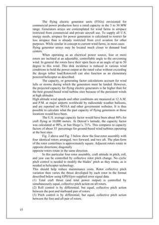The flying electric generator units (FEGs) envisioned for
commercial power production have a rated capacity in the 3 to 30 MW
range. Generators arrays are contemplated for wind farms in airspace
restricted from commercial and private aircraft use. To supply all U.S.
energy needs, airspace for power generation is calculated to restrict far
less airspace than is already restricted from civil aviation for other
purposes. While similar in concept to current wind farms, in most cases
flying generator arrays may be located much closer to demand load
centers.
When operating as an electrical power source, four or more
rotors are inclined at an adjustable, controllable angle to the on-coming
wind. In general the rotors have their open faces at an angle of up to 50
degree to this wind. This disk incidence is reduced in various wind
conditions to hold the power output at the rated value without exceeding
the design tether load.Rotorcraft can also function as an elementary
powered helicopter as described.
The capacity, or generating factor calculations account for wind
lulls or storms during which the generators must be landed. However,
the projected capacity for flying electric generators is far higher than for
the best ground-based wind turbine sites because of the persistent winds
at high altitudes.
High altitude wind speeds and other conditions are measured at 12 A.M.
and P.M. at major airports worldwide by radiosonde weather balloons,
and are reported on NOAA and other government websites. It is thus
possible to calculate what the past capacity of flying generators at those
locations would have been.
The U.S. average capacity factor would have been about 80% for
craft flying at 10,000 meters. At Detroit’s latitude, the capacity factor
was calculated at 90%, at San Diego’s, 71%. This compares to capacity
factors of about 35 percentage for ground-based wind turbines operating
at the best sites.
Fig. 2 above and Fig. 3 below show the four-rotor assembly with
four identical rotors arranged, two forward, and two aft. The plan-form
of the rotor centerlines is approximately square. Adjacent rotors rotate in
opposite directions; diagonally
opposite rotors rotate in the same direction.
In this particular four rotor assembly, craft attitude in pitch, roll,
and yaw can be controlled by collective rotor pitch change. No cyclic
pitch control is needed to modify the blades’ pitch as they rotate, as is
needed in helicopter technology.
This should help reduce maintenance costs. Rotor collective pitch
variation then varies the thrust developed by each rotor in the format
described below using GPS/Gyro supplied error signal data.
(1) Total craft thrust (and total power output) is controlled by
simultaneously equal, collective pitch action on all rotors.
(2) Roll control is by differential, but equal, collective pitch action
between the port and starboard pair of rotors.
(3) Pitch control is by differential, but equal, collective pitch action
between the fore and aft pair of rotors.
15
 