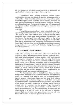 (4) Yaw control, via differential torque reaction, is by differential, but
equal, collective pitch changes on pairs of opposing rotors.
Ground-based wind turbines experience surface feature
turbulence not present at high altitude. In addition, turbulence reaction is
different for a FEG. Ground-based turbines are, more or less, rigidly
mounted on support towers. Even when flexible units and procedures are
used, direct and gust-induced moment loads are significant for these
ground-based facilities. Considerable European and US research and
development has been directed towards relieving load excursions from
nearsurface
wind gusts.
Flying electric generators have a great, inherent advantage over
equivalent ground-based facilities in their ability to reduce gust loads.
This is due to tether cable flexibility, both as built-in elasticity and as
changeable shape (drape) under gust conditions. This flexibility very
significantly alleviates gust loads and torques applied to the rotors,
gearboxes, etc. This means that gust loads in flying units are reduced by
more than an order of magnitude compared to ground-based turbine gust
loads. Sky WindPower Corp. has developed programs that demonstrate
this gust alleviation process. Section V details the flight performance of
these flying generators.
 ELECTRODYNAMIC TETHER
Tether is the connecting media between the turbines up in the air to the
grid on the surface. Electrodynamic tethers are long conducting wires,
such as the one deployed from the tether satellite, which can operate on
electromagnetic principles as generators, by converting their kinetic
energy to electrical energy, or as motors, converting electrical energy to
kinetic energy. Electric potential is generated across a conductive tether
by its motion through the Earth's magnetic field. The choice of the metal
conductor to be used in an electrodynamic tether is determined by a
variety of factors. Primary factors usually include high electrical
conductivity, and low density. Secondary factors, depending on the
application, include cost, strength, and melting point.
An electrodynamic tether is attached to an object, the tether
being oriented at an angle to the local vertical between the object and a
planet with a magnetic field. When the tether cuts the planet's magnetic
field, it generates a current, and thereby converts some of the orbiting
body's kinetic energy to electrical energy. As a result of this process, an
electrodynamic force acts on the tether and attached object, slowing their
orbital motion. The tether's far end can be left bare, making electrical
contact with the ionosphere via the phantom loop. Functionally,
electrons flow from the space plasma into the conductive tether, are
passed through a resistive load in a control unit and are emitted into the
space plasma by an electron emitter as free electrons. In principle,
compact high-current tether power generators are possible and, with
basic hardware, 10 to 25 kilowatts appears to be attainable.
16
 