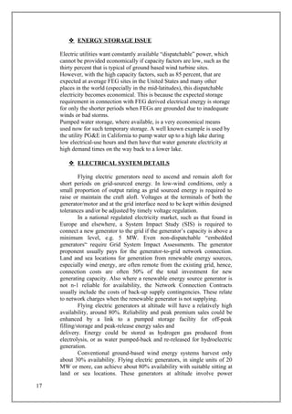 ENERGY STORAGE ISSUE
Electric utilities want constantly available “dispatchable” power, which
cannot be provided economically if capacity factors are low, such as the
thirty percent that is typical of ground based wind turbine sites.
However, with the high capacity factors, such as 85 percent, that are
expected at average FEG sites in the United States and many other
places in the world (especially in the mid-latitudes), this dispatchable
electricity becomes economical. This is because the expected storage
requirement in connection with FEG derived electrical energy is storage
for only the shorter periods when FEGs are grounded due to inadequate
winds or bad storms.
Pumped water storage, where available, is a very economical means
used now for such temporary storage. A well known example is used by
the utility PG&E in California to pump water up to a high lake during
low electrical-use hours and then have that water generate electricity at
high demand times on the way back to a lower lake.
 ELECTRICAL SYSTEM DETAILS
Flying electric generators need to ascend and remain aloft for
short periods on grid-sourced energy. In low-wind conditions, only a
small proportion of output rating as grid sourced energy is required to
raise or maintain the craft aloft. Voltages at the terminals of both the
generator/motor and at the grid interface need to be kept within designed
tolerances and/or be adjusted by timely voltage regulation.
In a national regulated electricity market, such as that found in
Europe and elsewhere, a System Impact Study (SIS) is required to
connect a new generator to the grid if the generator’s capacity is above a
minimum level, e.g. 5 MW. Even non-dispatchable “embedded
generators“ require Grid System Impact Assessments. The generator
proponent usually pays for the generator-to-grid network connection.
Land and sea locations for generation from renewable energy sources,
especially wind energy, are often remote from the existing grid, hence,
connection costs are often 50% of the total investment for new
generating capacity. Also where a renewable energy source generator is
not n-1 reliable for availability, the Network Connection Contracts
usually include the costs of back-up supply contingencies. These relate
to network charges when the renewable generator is not supplying.
Flying electric generators at altitude will have a relatively high
availability, around 80%. Reliability and peak premium sales could be
enhanced by a link to a pumped storage facility for off-peak
filling/storage and peak-release energy sales and
delivery. Energy could be stored as hydrogen gas produced from
electrolysis, or as water pumped-back and re-released for hydroelectric
generation.
Conventional ground-based wind energy systems harvest only
about 30% availability. Flying electric generators, in single units of 20
MW or more, can achieve about 80% availability with suitable sitting at
land or sea locations. These generators at altitude involve power
17
 