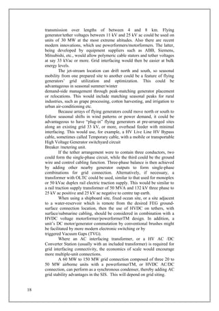 transmission over lengths of between 4 and 8 km. Flying
generator/tether voltages between 11 kV and 25 kV ac could be used on
units of 30 MW at the most extreme altitudes. Also there are recent
modern innovations, which use powerformers/motorformers. The latter,
being developed by equipment suppliers such as ABB, Siemens,
Mitsubishi, etc., would allow polymeric cable stators and tether voltages
at say 33 kVac or more. Grid interfacing would then be easier at bulk
energy levels.
The jet-stream location can drift north and south, so seasonal
mobility from one prepared site to another could be a feature of flying
generators’ grid utilization and optimization. This could be
advantageous in seasonal summer/winter
demand-side management through peak-matching generator placement
or relocations. This would include matching seasonal peaks for rural
industries, such as grape processing, cotton harvesting, and irrigation to
urban air-conditioning etc.
Because arrays of flying generators could move north or south to
follow seasonal shifts in wind patterns or power demand, it could be
advantageous to have “plug-in” flying generators at pre-arranged sites
along an existing grid 33 kV, or more, overhead feeder with minimal
interfacing. This would use, for example, a HV Live Line HV Bypass
cable, sometimes called Temporary cable, with a mobile or transportable
High Voltage Generator switchyard circuit
Breaker /metering unit.
If the tether arrangement were to contain three conductors, two
could form the single-phase circuit, while the third could be the ground
wire and control cabling function. Three-phase balance is then achieved
by adding other nearby generator outputs to form single-phase
combinations for grid connection. Alternatively, if necessary, a
transformer with OLTC could be used, similar to that used for monoplex
or 50 kVac duplex rail electric traction supply. This would be similar to
a rail traction supply transformer of 50 MVA and 132 kV three phase to
25 kV ac positive and 25 kV ac negative to centre tap earth.
When using a shipboard site, fixed ocean site, or a site adjacent
to a water-reservoir which is remote from the desired FEG ground-
surface connection location, then the use of HVDC on tethers, with
surface/submarine cabling, should be considered in combination with a
HVDC voltage motorformer/powerformerTM design. In addition, a
unit’s DC motor/generator commutation by conventional brushes might
be facilitated by more modern electronic switching or by
triggered Vacuum Gaps (TVG).
Where an AC interfacing transformer, or a HV AC /DC
Converter Station (usually with an included transformer) is required for
grid interfacing connectivity, the economics of scale would encourage
more multiple-unit connections.
A 60 MW to 150 MW grid connection composed of three 20 to
50 MW airborne units with a powerformerTM, or HVDC AC/DC
connection, can perform as a synchronous condenser, thereby adding AC
grid stability advantages in the SIS. This will depend on grid siting.
18
 