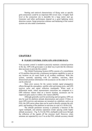 Starting and retrieval characteristics of flying units at specific
grid connections could be an important SIS review item. A higher fault
level at the connection site is desirable for a large motor start up.
Generator and tether performance depend on a good lightning storm
detection system. Surge protection schemes and hardening of the control
systems are also under examination.
CHAPTER 5
 FLIGHT CONTROL USING GPS AND GYRO DATA
Very accurate control is needed to precisely maintain a desired position
in the sky. GPS with gyroscopes is an ideal way to provide the reference
data necessary to provide this control.
The Global Positioning System (GPS) consists of a constellation
of 24 satellites that provide a continuous navigation capability to users at
any location on (or near) Earth in all weather conditions. With this
system, currently operating with 29 satellites, real-time, three
dimensional position information with accuracies on the order of 5-10 m
can be achieved.
Main error sources for the system include signal propagation
effects through the atmosphere, satellite orbit and timing errors, and GPS
receiver noise and signal reflection (multipath). When used in
differential mode, where measurement corrections are computed at a
GPS reference station sited on a known location, accuracies can be
improved quite easily to within a few meters (DGPS).
Although generally used for positioning and navigation, GPS can
also be used for platform attitude determination and control. If three or
more GPS receivers and antennas are mounted on a platform, such as an
FEG, the GPS carrier phase data can be used to directly estimate the roll,
pitch, and heading of the platform in real-time at a rate of 1-20 Hz [18].
The attitude parameter accuracy is primarily a function of the
signal multipath, and antenna separation (wider spacing yields higher
attitude accuracies – Fig. 5). For the FEG, multipath could occur through
the reflection of the signals off the structure itself. However, when
antennas are separated by over 5 m on the FEG, attitude accuracy should
19
 