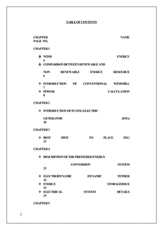 TABLEOFCONTENTS
CHAPTER NAME
PAGE NO.
CHAPTER1
 WIND ENERGY
6
 COMPARISONBETWEENRENEWABLEAND
NON RENEWABLE ENERGY RESOURCE
6
 INTRODUCTION OF CONVENTIONAL WINDMILL
7
 POWER CALCULATION
8
CHAPTER2
 INTRODUCTIONOFFLYINGELECTRIC
GENERATOR (FEG)
10
CHAPTER3
 BEST SPOT TO PLACE FEG
12
CHAPTER4
 DESCRIPTIONOFTHEPREFFEREDENERGY
CONVERSION SYSTEM
13
 ELECTRODYNAMIC DYNAMIC TETHER
14
 ENERGY STORAGEISSUE
15
 ELECTRICAL SYSTEM DETAILS
15
CHAPTER5
2
 