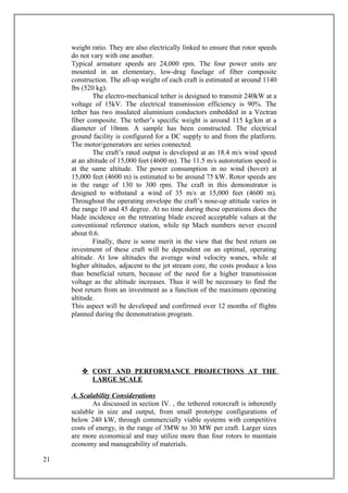 weight ratio. They are also electrically linked to ensure that rotor speeds
do not vary with one another.
Typical armature speeds are 24,000 rpm. The four power units are
mounted in an elementary, low-drag fuselage of fiber composite
construction. The all-up weight of each craft is estimated at around 1140
lbs (520 kg).
The electro-mechanical tether is designed to transmit 240kW at a
voltage of 15kV. The electrical transmission efficiency is 90%. The
tether has two insulated aluminium conductors embedded in a Vectran
fiber composite. The tether’s specific weight is around 115 kg/km at a
diameter of 10mm. A sample has been constructed. The electrical
ground facility is configured for a DC supply to and from the platform.
The motor/generators are series connected.
The craft’s rated output is developed at an 18.4 m/s wind speed
at an altitude of 15,000 feet (4600 m). The 11.5 m/s autorotation speed is
at the same altitude. The power consumption in no wind (hover) at
15,000 feet (4600 m) is estimated to be around 75 kW. Rotor speeds are
in the range of 130 to 300 rpm. The craft in this demonstrator is
designed to withstand a wind of 35 m/s at 15,000 feet (4600 m).
Throughout the operating envelope the craft’s nose-up attitude varies in
the range 10 and 45 degree. At no time during these operations does the
blade incidence on the retreating blade exceed acceptable values at the
conventional reference station, while tip Mach numbers never exceed
about 0.6.
Finally, there is some merit in the view that the best return on
investment of these craft will be dependent on an optimal, operating
altitude. At low altitudes the average wind velocity wanes, while at
higher altitudes, adjacent to the jet stream core, the costs produce a less
than beneficial return, because of the need for a higher transmission
voltage as the altitude increases. Thus it will be necessary to find the
best return from an investment as a function of the maximum operating
altitude.
This aspect will be developed and confirmed over 12 months of flights
planned during the demonstration program.
 COST AND PERFORMANCE PROJECTIONS AT THE
LARGE SCALE
A. Scalability Considerations
As discussed in section IV. , the tethered rotorcraft is inherently
scalable in size and output, from small prototype configurations of
below 240 kW, through commercially viable systems with competitive
costs of energy, in the range of 3MW to 30 MW per craft. Larger sizes
are more economical and may utilize more than four rotors to maintain
economy and manageability of materials.
21
 