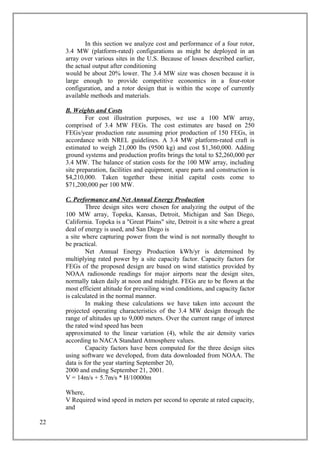 In this section we analyze cost and performance of a four rotor,
3.4 MW (platform-rated) configurations as might be deployed in an
array over various sites in the U.S. Because of losses described earlier,
the actual output after conditioning
would be about 20% lower. The 3.4 MW size was chosen because it is
large enough to provide competitive economics in a four-rotor
configuration, and a rotor design that is within the scope of currently
available methods and materials.
B. Weights and Costs
For cost illustration purposes, we use a 100 MW array,
comprised of 3.4 MW FEGs. The cost estimates are based on 250
FEGs/year production rate assuming prior production of 150 FEGs, in
accordance with NREL guidelines. A 3.4 MW platform-rated craft is
estimated to weigh 21,000 lbs (9500 kg) and cost $1,360,000. Adding
ground systems and production profits brings the total to $2,260,000 per
3.4 MW. The balance of station costs for the 100 MW array, including
site preparation, facilities and equipment, spare parts and construction is
$4,210,000. Taken together these initial capital costs come to
$71,200,000 per 100 MW.
C. Performance and Net Annual Energy Production
Three design sites were chosen for analyzing the output of the
100 MW array, Topeka, Kansas, Detroit, Michigan and San Diego,
California. Topeka is a "Great Plains" site, Detroit is a site where a great
deal of energy is used, and San Diego is
a site where capturing power from the wind is not normally thought to
be practical.
Net Annual Energy Production kWh/yr is determined by
multiplying rated power by a site capacity factor. Capacity factors for
FEGs of the proposed design are based on wind statistics provided by
NOAA radiosonde readings for major airports near the design sites,
normally taken daily at noon and midnight. FEGs are to be flown at the
most efficient altitude for prevailing wind conditions, and capacity factor
is calculated in the normal manner.
In making these calculations we have taken into account the
projected operating characteristics of the 3.4 MW design through the
range of altitudes up to 9,000 meters. Over the current range of interest
the rated wind speed has been
approximated to the linear variation (4), while the air density varies
according to NACA Standard Atmosphere values.
Capacity factors have been computed for the three design sites
using software we developed, from data downloaded from NOAA. The
data is for the year starting September 20,
2000 and ending September 21, 2001.
V = 14m/s + 5.7m/s * H/10000m
Where,
V Required wind speed in meters per second to operate at rated capacity,
and
22
 
