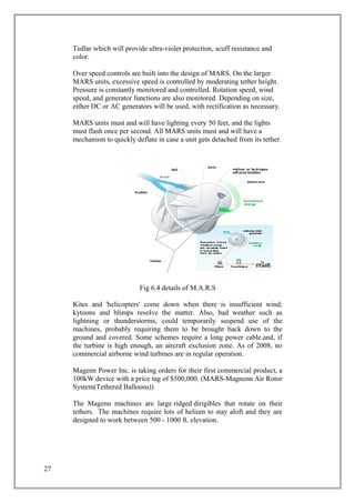 Tedlar which will provide ultra-violet protection, scuff resistance and
color.
Over speed controls are built into the design of MARS. On the larger
MARS units, excessive speed is controlled by moderating tether height.
Pressure is constantly monitored and controlled. Rotation speed, wind
speed, and generator functions are also monitored. Depending on size,
either DC or AC generators will be used, with rectification as necessary.
MARS units must and will have lighting every 50 feet, and the lights
must flash once per second. All MARS units must and will have a
mechanism to quickly deflate in case a unit gets detached from its tether.
Fig 6.4 details of M.A.R.S
Kites and 'helicopters' come down when there is insufficient wind;
kytoons and blimps resolve the matter. Also, bad weather such as
lightning or thunderstorms, could temporarily suspend use of the
machines, probably requiring them to be brought back down to the
ground and covered. Some schemes require a long power cable.and, if
the turbine is high enough, an aircraft exclusion zone. As of 2008, no
commercial airborne wind turbines are in regular operation.
Magenn Power Inc. is taking orders for their first commercial product, a
100kW device with a price tag of $500,000. (MARS-Magnenn Air Rotor
System(Tethered Balloons))
The Magenn machines are large ridged dirigibles that rotate on their
tethers. The machines require lots of helium to stay aloft and they are
designed to work between 500 - 1000 ft. elevation.
27
 