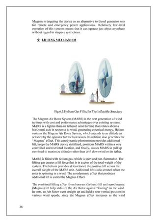 Magenn is targeting the device as an alternative to diesel generator sets
for remote and emergency power applications. Relatively low-level
operation of this systems means that it can operate just about anywhere
without regard to airspace restrictions.
 LIFTING MECHANISM
Fig.6.5.Helium Gas Filled In The Inflatable Structure
The Magenn Air Rotor System (MARS) is the next generation of wind
turbines with cost and performance advantages over existing systems.
MARS is a lighter-than-air tethered wind turbine that rotates about a
horizontal axis in response to wind, generating electrical energy. Helium
sustains the Magenn Air Rotor System, which ascends to an altitude as
selected by the operator for the best winds. Its rotation also generates the
“Magnus” effect. This aerodynamic phenomenon provides additional
lift, keeps the MARS device stabilized, positions MARS within a very
controlled and restricted location, and finally, causes MARS to pull up
overhead to maximize altitude rather than drift downwind on its tether.
MARS is filled with helium gas, which is inert and non-flammable. The
lifting gas creates a lift force that is in excess of the total weight of the
system. The helium provides at least twice the positive lift versus the
overall weight of the MARS unit. Additional lift is also created when the
rotor is spinning in a wind. The aerodynamic effect that produces
additional lift is called the Magnus Effect
The combined lifting effect from buoyant (helium) lift and aerodynamic
(Magnus) lift help stabilize the Air Rotor against "leaning" in the wind.
In tests, an Air Rotor went straight up and held a near vertical position in
various wind speeds, since the Magnus effect increases as the wind
28
 
