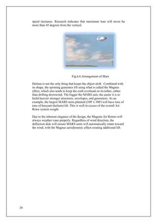 speed increases. Research indicates that maximum lean will never be
more than 45 degrees from the vertical.
Fig.6.6.Arrangement of Mars
Helium is not the only thing that keeps the object aloft. Combined with
its shape, the spinning generates lift using what is called the Magnus
effect, which also tends to keep the craft overhead on its tether, rather
than drifting downwind. The bigger the MARS unit, the easier it is to
build heavier stronger structures, envelopes, and generators. As an
example, the largest MARS units planned (100' x 300') will have tens of
tons of buoyant (helium) lift. This is well in excess of the overall Air
Rotor system weight.
Due to the inherent elegance of the design, the Magenn Air Rotors will
always weather-vane properly. Regardless of wind direction, the
deflection disk will ensure MARS units will automatically rotate toward
the wind, with the Magnus aerodynamic effect creating additional lift.
29
 