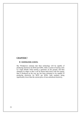 CHAPTER 7
 ESTIMATED COSTS:
Sky Windpower estimate that their technology will be capable of
producing electricity for $0.02 per KWh, while a system of raising a kite
to a high altitude while turning a generator on the ground, and then
changing its shape so that it can be drawn back down with less energy
than it produced on the way up, has been estimated to be capable of
producing electricity for $0.01 per KWh- both numbers being
significantly lower than the current price of non-subsidized electricity.
33
 