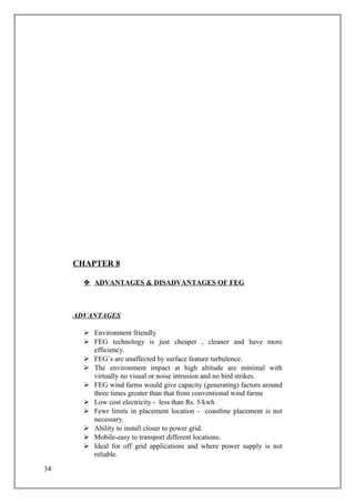 CHAPTER 8
 ADVANTAGES & DISADVANTAGES OF FEG
ADVANTAGES
 Environment friendly
 FEG technology is just cheaper , cleaner and have more
efficiency.
 FEG’s are unaffected by surface feature turbulence.
 The environment impact at high altitude are minimal with
virtually no visual or noise intrusion and no bird strikes.
 FEG wind farms would give capacity (generating) factors around
three times greater than that from conventional wind farms
 Low cost electricity - less than Rs. 5/kwh
 Fewr limits in placement location - coastline placement is not
necessary.
 Ability to install closer to power grid.
 Mobile-easy to transport different locations.
 Ideal for off grid applications and where power supply is not
reliable.
34
 
