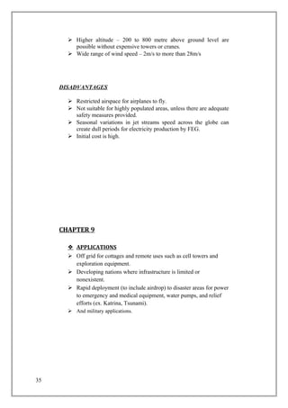  Higher altitude – 200 to 800 metre above ground level are
possible without expensive towers or cranes.
 Wide range of wind speed – 2m/s to more than 28m/s
DISADVANTAGES
 Restricted airspace for airplanes to fly.
 Not suitable for highly populated areas, unless there are adequate
safety measures provided.
 Seasonal variations in jet streams speed across the globe can
create dull periods for electricity production by FEG.
 Initial cost is high.
CHAPTER 9
 APPLICATIONS
 Off grid for cottages and remote uses such as cell towers and
exploration equipment.
 Developing nations where infrastructure is limited or
nonexistent.
 Rapid deployment (to include airdrop) to disaster areas for power
to emergency and medical equipment, water pumps, and relief
efforts (ex. Katrina, Tsunami).
 And military applications.
35
 