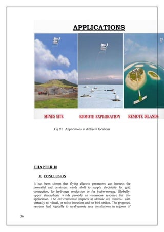 Fig 9.1. Applications at different locations
CHAPTER 10
 CONCLUSION
It has been shown that flying electric generators can harness the
powerful and persistent winds aloft to supply electricity for grid
connection, for hydrogen production or for hydro-storage. Globally,
upper atmospheric winds provide an enormous resource for this
application. The environmental impacts at altitude are minimal with
virtually no visual, or noise intrusion and no bird strikes. The proposed
systems lead logically to rural/remote area installations in regions of
36
 