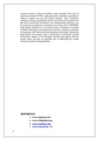 restricted airspace. Full-scale facilities, using individual FEG units of
rated power around 30 MW, could easily form wind-farms equivalent in
output to regular coal, gas and nuclear facilities. These wind-farms
would give capacity (generating) factors around three times greater than
that from conventional wind-farms. The estimated bulk electricity cost
for the power so produced is estimated to be of the order of $20/MWh.
High altitude wind power is not science fiction. It depends on currently
available technologies and engineering knowhow, building on decades
of experience with wind turbine and gyroplane technologies. Harnessing
high altitude wind energy, using a combination of essentially existing
technologies, appears to be thoroughly practical and suggests that this
energy source can play an important part in addressing the world's
energy and global warming problems.
REFERENCE
 www.magenn.com
 www.wikipedia.com
 www.youtube.com
 WWW.SLIDESHARE .NET
37
 