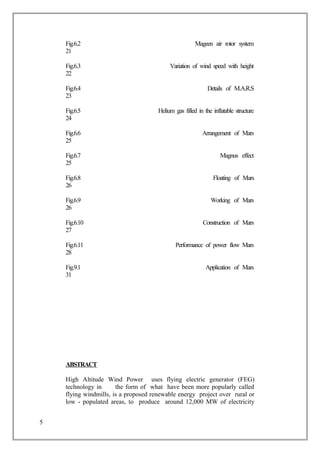 Fig.6.2 Mageen air rotor system
21
Fig.6.3 Variation of wind speed with height
22
Fig.6.4 Details of M.A.R.S
23
Fig.6.5 Helium gas filled in the inflatable structure
24
Fig.6.6 Arrangement of Mars
25
Fig.6.7 Magnus effect
25
Fig.6.8 Floating of Mars
26
Fig.6.9 Working of Mars
26
Fig.6.10 Construction of Mars
27
Fig.6.11 Performance of power flow Mars
28
Fig.9.1 Application of Mars
31
ABSTRACT
High Altitude Wind Power uses flying electric generator (FEG)
technology in the form of what have been more popularly called
flying windmills, is a proposed renewable energy project over rural or
low - populated areas, to produce around 12,000 MW of electricity
5
 