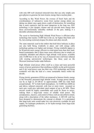 with only 600 well clustered rotorcraft kites that use only simple auto
gyro physics to generate far more kinetic energy than a nuclear plant .
According to Sky Wind Power; the overuse of fossil fuels and the
overabundance of radioactive waste from nuclear energy plants are
taking our planet once again down a path of destruction, for something
that is more expensive and far more dangerous in the long run. FEG
technology is just cheaper, cleaner and can provide more energy than
those environmentally unhealthy methods of the past, making it a
desirable substitute/alternative.
The secret to functioning High Altitude Wind Power is efficient tether
technology that reaches 15,000 feet in the air, far higher than birds will
fly, but creating restricted airspace for planes and other aircraft.
The same materials used in the tethers that hold these balloons in place
can also hold flying windmills in place; and with energy cable
technology getting ever lighter and stronger. Flying windmills appear to
be 90 percent more energy efficient in wind tunnel tests than their land-
based counterparts; that is three times more efficiency due to simple yet
constantly abundant and effective high altitude wind power, available
only 15,000 feet in the air by way of clustered rotor craft kites tethered
with existing anti-terrorist technologies like those used on the
Mexican/American border radar balloons.
High Altitude wind power offers itself as a clean and more powerful
source of power generation than anything available on-the grid at present
and if sky wind power corp. has their way, FEG technology and flying
windmills will take the lead of a more sustainable future within the
decade.
Flying electric generators (FEGs) are proposed to harness kinetic energy
in the Powerful, persistent high altitude winds. Average power density
can be as high as 20 kW/m2
in approximately 1000 km wide band
around latitude 30 0
in both Earth hemispheres. At 15,000 feet (4600 m)
and above, tethered rotorcraft, with four or more rotors mounted on
each unit, could give individual rated outputs of up to 40 MW. These
aircraft would be highly controllable and could be flown in arrays,
making them a large-scale source of reliable wind power. The
aerodynamics, electrics, and control of these craft are described in detail,
along with a description of the tether mechanics. A 240 kW craft has
been designed to demonstrate the concept at altitude. It is anticipated
that large-scale units would make low cost electricity available for grid
supply, for hydrogen production, or for hydro-storage from large-scale
generating facilities.
6
 