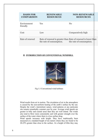 BASIS FOR
COMPARISON
RENEWABLE
RESOURCES
NON-RENEWABLE
RESOURCES
Environment
friendly
Yes No
Cost Low Comparatively high
Rate of renewal Rate of renewal is greater than
the rate of consumption.
Rate of renewal is lower than
the rate of consumption.
 INTRODUCTION OF CONVENTIONAL WINDMILL
Fig 1.1 Conventional wind turbines
Wind results from air in motion. The circulation of air in the atmosphere
is caused by the non-uniform heating of the earth’s surface by the sun.
Despite the wind’s intermittent nature, wind patterns at any particular
site remain remarkably constant year by year. Average wind speeds are
greater in hilly and coastal areas than they are well inland. The winds
also tend to blow more consistently and with greater strength over the
surface of the water where there is a less surface drag.
Wind speeds increases with height. They have traditionally been
measured at a standard height of ten meters where they are found to be
20-25% greater than close to the surface. At a height of 60m they may
8
 