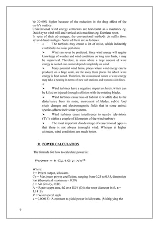 be 30-60% higher because of the reduction in the drag effect of the
earth’s surface.
Conventional wind energy collectors are horizontal axis machines eg.
Dutch type wind mill and vertical axis machines eg. Darrieus rotor.
In spite of their advantages, the conventional methods do suffer from
several disadvantages. Some of them are as follows:
 The turbines may create a lot of noise, which indirectly
contributes to noise pollution.
 Wind can never be predicted. Since wind energy will require
knowledge of weather and wind conditions on long term basis, it may
be impractical. Therefore, in areas where a large amount of wind
energy is needed one cannot depend completely on wind.
 Many potential wind farms, places where wind energy can be
produced on a large scale, are far away from places for which wind
energy is best suited. Therefore, the economical nature o wind energy
may take a beating in terms of new sub stations and transmission lines.

 Wind turbines have a negative impact on birds, which can
be killed or injured through collision with the rotating blades.
 Wind turbines cause loss of habitat to wildlife due to the
disturbance from its noise, movement of blades, subtle food
chain changes and electromagnetic fields that in some animal
species affects their sonar systems.
 Wind turbines cause interference to nearby televisions
(TV’s within a couple of kilometers of the wind turbine).
 The most important disadvantage of conventional types is
that there is not always (enough) wind. Whereas at higher
altitudes, wind conditions are much better.
 POWER CALCULATION
The formula for how to calculate power is:
Where:
P = Power output, kilowatts
Cp = Maximum power coefficient, ranging from 0.25 to 0.45, dimension
less (theoretical maximum = 0.59)
ρ = Air density, lb/ft3
A = Rotor swept area, ft2 or π D2/4 (D is the rotor diameter in ft, π =
3.1416)
V = Wind speed, mph
k = 0.000133 A constant to yield power in kilowatts. (Multiplying the
9
 