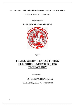 GOVERNMENT COLLEGE OF ENGINEERING AND TECHNOLOGY
CHACK BHALWAL, JAMMU
Department of
ELECTRICAL ENGINEERING
Paper on
FLYING WINDMILLS (OR) FLYING
ELECTRIC GENERATOR (FEG)
TECHNOLOGY
Submitted by
ATUL SINGH SALARIA
Atulsalaria12345@gmail.com Ph: +918492875977
1
 