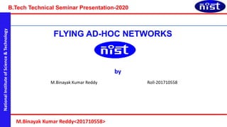National
Institute
of
Science
&
Technology
B.Tech Technical Seminar Presentation-2020
M.Binayak Kumar Reddy<201710558>
FLYING AD-HOC NETWORKS
by
M.Binayak Kumar Reddy Roll-201710558
 
