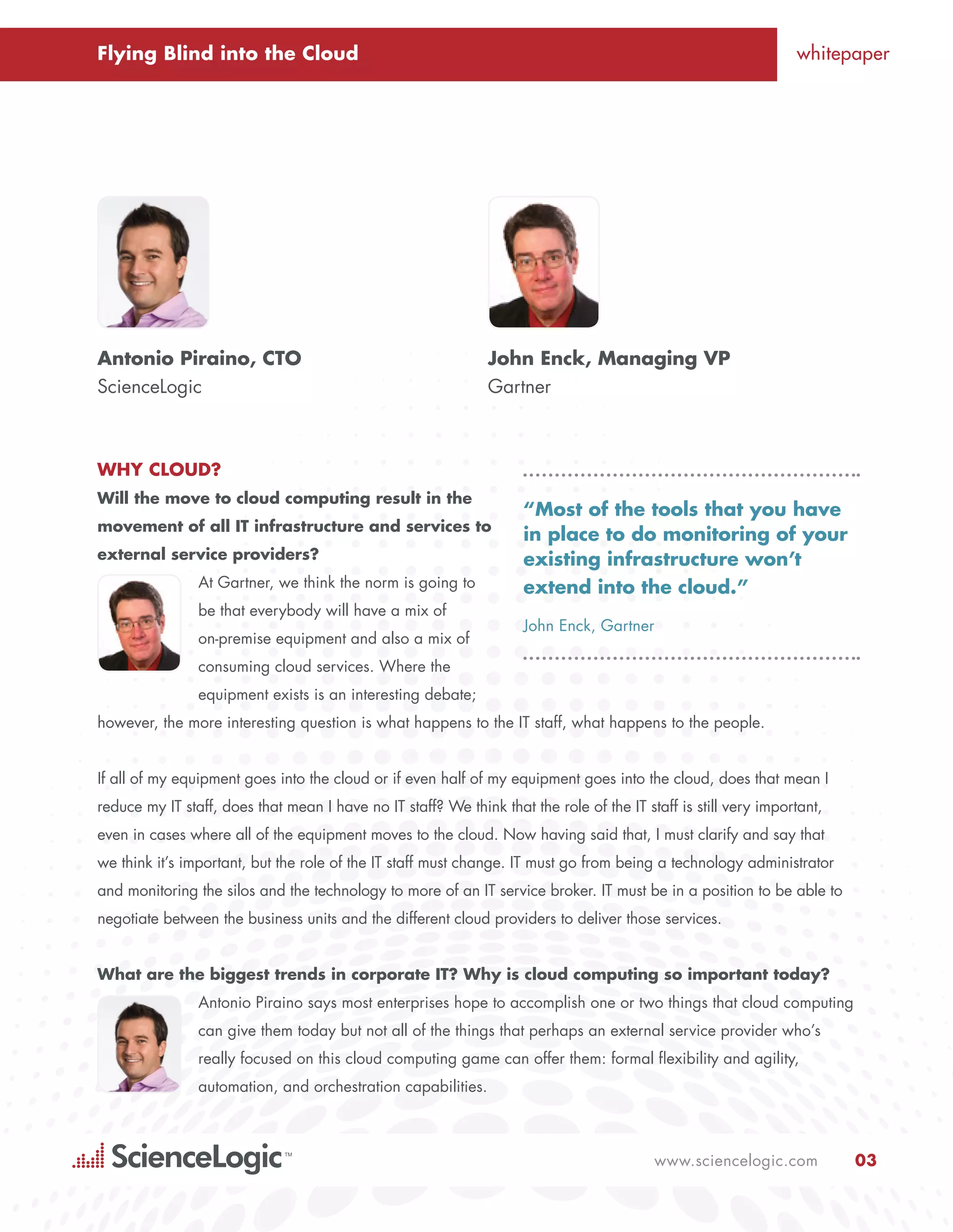 Flying Blind into the Cloud                                                                                      whitepaper




Antonio Piraino, CTO                                           John Enck, Managing VP
ScienceLogic                                                   Gartner



Why Cloud?
Will the move to cloud computing result in the
                                                                     “Most of the tools that you have
movement of all IT infrastructure and services to
                                                                     in place to do monitoring of your
external service providers?                                          existing infrastructure won’t
                At Gartner, we think the norm is going to            extend into the cloud.”
                be that everybody will have a mix of
                                                                     John Enck, Gartner
                on-premise equipment and also a mix of
                consuming cloud services. Where the
                equipment exists is an interesting debate;
however, the more interesting question is what happens to the IT staff, what happens to the people.


If all of my equipment goes into the cloud or if even half of my equipment goes into the cloud, does that mean I
reduce my IT staff, does that mean I have no IT staff? We think that the role of the IT staff is still very important,
even in cases where all of the equipment moves to the cloud. Now having said that, I must clarify and say that
we think it’s important, but the role of the IT staff must change. IT must go from being a technology administrator
and monitoring the silos and the technology to more of an IT service broker. IT must be in a position to be able to
negotiate between the business units and the different cloud providers to deliver those services.


What are the biggest trends in corporate IT? Why is cloud computing so important today?
                Antonio Piraino says most enterprises hope to accomplish one or two things that cloud computing
                can give them today but not all of the things that perhaps an external service provider who’s
                really focused on this cloud computing game can offer them: formal flexibility and agility,
                automation, and orchestration capabilities.



                                                                                          www.sciencelogic.com           03
 