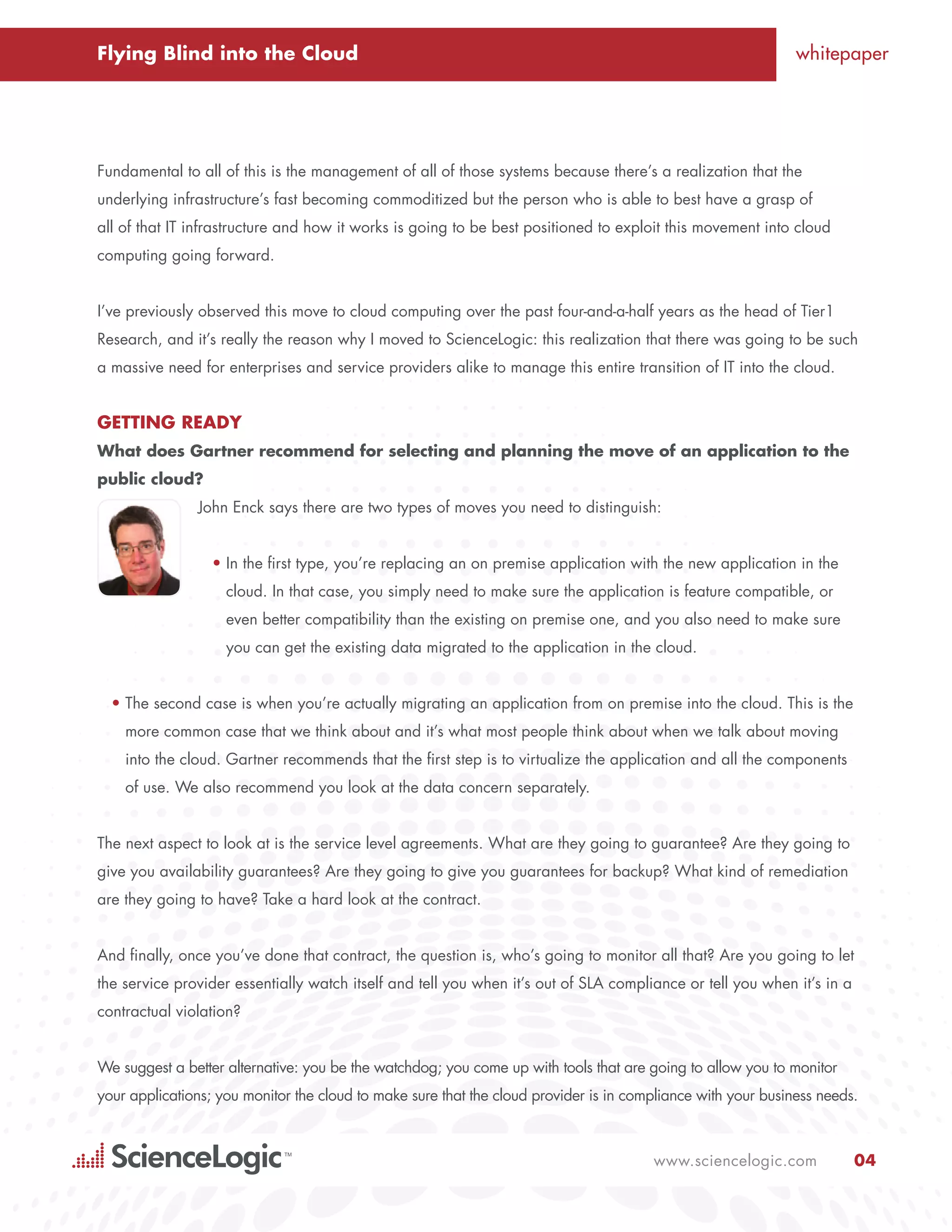 Flying Blind into the Cloud                                                                                   whitepaper




Fundamental to all of this is the management of all of those systems because there’s a realization that the
underlying infrastructure’s fast becoming commoditized but the person who is able to best have a grasp of
all of that IT infrastructure and how it works is going to be best positioned to exploit this movement into cloud
computing going forward.


I’ve previously observed this move to cloud computing over the past four-and-a-half years as the head of Tier1
Research, and it’s really the reason why I moved to ScienceLogic: this realization that there was going to be such
a massive need for enterprises and service providers alike to manage this entire transition of IT into the cloud.


Getting Ready
What does Gartner recommend for selecting and planning the move of an application to the
public cloud?
               John Enck says there are two types of moves you need to distinguish:


                  •	In the first type, you’re replacing an on premise application with the new application in the
                    cloud. In that case, you simply need to make sure the application is feature compatible, or
                    even better compatibility than the existing on premise one, and you also need to make sure
                    you can get the existing data migrated to the application in the cloud.


  •	The second case is when you’re actually migrating an application from on premise into the cloud. This is the
    more common case that we think about and it’s what most people think about when we talk about moving
    into the cloud. Gartner recommends that the first step is to virtualize the application and all the components
    of use. We also recommend you look at the data concern separately.


The next aspect to look at is the service level agreements. What are they going to guarantee? Are they going to
give you availability guarantees? Are they going to give you guarantees for backup? What kind of remediation
are they going to have? Take a hard look at the contract.


And finally, once you’ve done that contract, the question is, who’s going to monitor all that? Are you going to let
the service provider essentially watch itself and tell you when it’s out of SLA compliance or tell you when it’s in a
contractual violation?


We suggest a better alternative: you be the watchdog; you come up with tools that are going to allow you to monitor
your applications; you monitor the cloud to make sure that the cloud provider is in compliance with your business needs.



                                                                                       www.sciencelogic.com             04
 