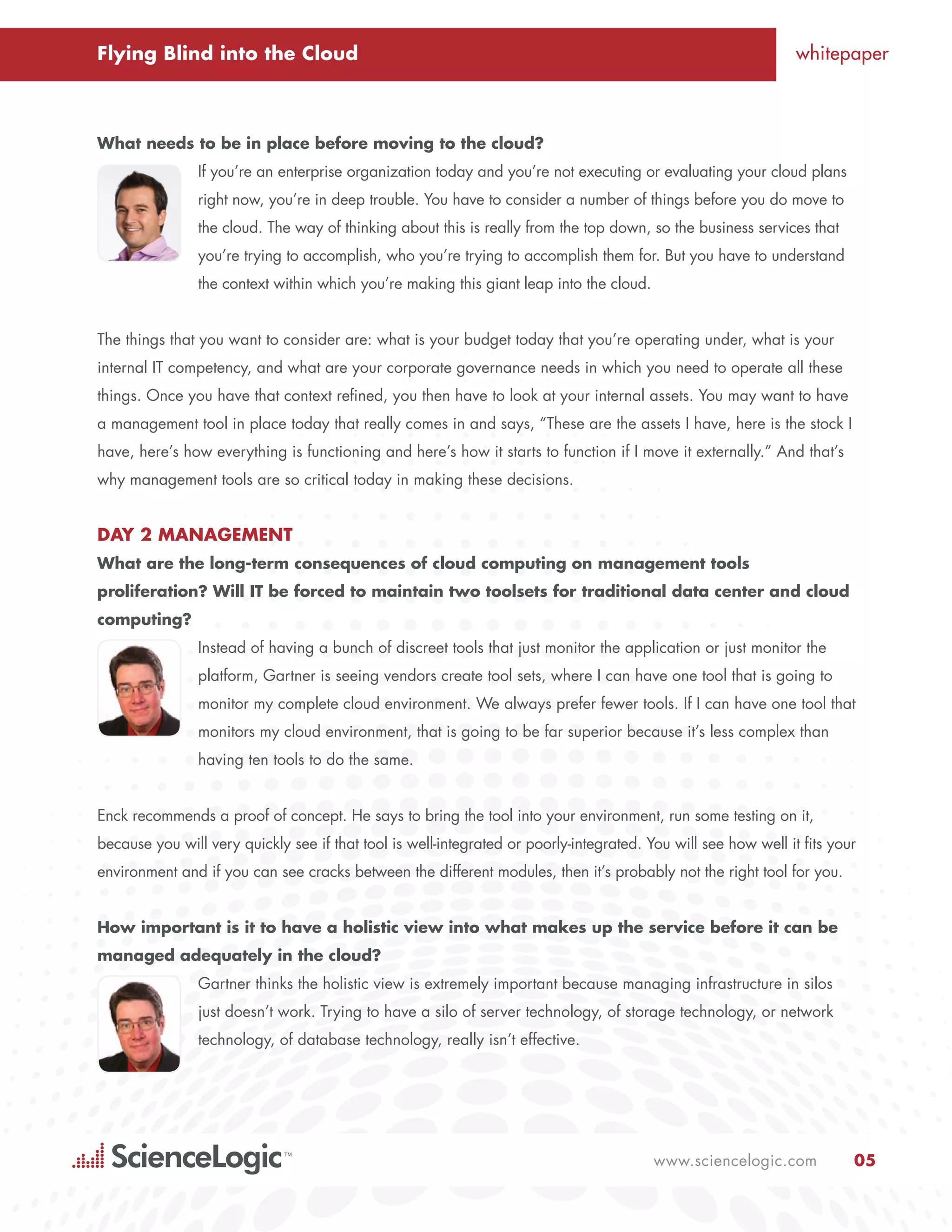 Flying Blind into the Cloud                                                                                     whitepaper



What needs to be in place before moving to the cloud?
                If you’re an enterprise organization today and you’re not executing or evaluating your cloud plans
                right now, you’re in deep trouble. You have to consider a number of things before you do move to
                the cloud. The way of thinking about this is really from the top down, so the business services that
                you’re trying to accomplish, who you’re trying to accomplish them for. But you have to understand
                the context within which you’re making this giant leap into the cloud.


The things that you want to consider are: what is your budget today that you’re operating under, what is your
internal IT competency, and what are your corporate governance needs in which you need to operate all these
things. Once you have that context refined, you then have to look at your internal assets. You may want to have
a management tool in place today that really comes in and says, “These are the assets I have, here is the stock I
have, here’s how everything is functioning and here’s how it starts to function if I move it externally.” And that’s
why management tools are so critical today in making these decisions.


Day 2 Management
What are the long-term consequences of cloud computing on management tools
proliferation? Will IT be forced to maintain two toolsets for traditional data center and cloud
computing?
                Instead of having a bunch of discreet tools that just monitor the application or just monitor the
                platform, Gartner is seeing vendors create tool sets, where I can have one tool that is going to
                monitor my complete cloud environment. We always prefer fewer tools. If I can have one tool that
                monitors my cloud environment, that is going to be far superior because it’s less complex than
                having ten tools to do the same.


Enck recommends a proof of concept. He says to bring the tool into your environment, run some testing on it,
because you will very quickly see if that tool is well-integrated or poorly-integrated. You will see how well it fits your
environment and if you can see cracks between the different modules, then it’s probably not the right tool for you.


How important is it to have a holistic view into what makes up the service before it can be
managed adequately in the cloud?
                Gartner thinks the holistic view is extremely important because managing infrastructure in silos
                just doesn’t work. Trying to have a silo of server technology, of storage technology, or network
                technology, of database technology, really isn’t effective.




                                                                                         www.sciencelogic.com            05
 