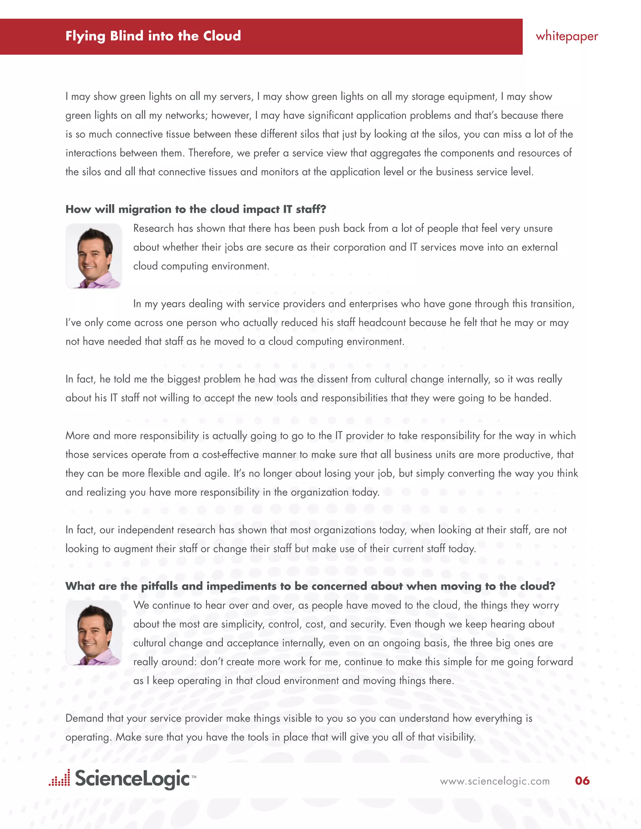 Flying Blind into the Cloud                                                                                      whitepaper



I may show green lights on all my servers, I may show green lights on all my storage equipment, I may show
green lights on all my networks; however, I may have significant application problems and that’s because there
is so much connective tissue between these different silos that just by looking at the silos, you can miss a lot of the
interactions between them. Therefore, we prefer a service view that aggregates the components and resources of
the silos and all that connective tissues and monitors at the application level or the business service level.


How will migration to the cloud impact IT staff?
               Research has shown that there has been push back from a lot of people that feel very unsure
               about whether their jobs are secure as their corporation and IT services move into an external
               cloud computing environment.


               In my years dealing with service providers and enterprises who have gone through this transition,
I’ve only come across one person who actually reduced his staff headcount because he felt that he may or may
not have needed that staff as he moved to a cloud computing environment.


In fact, he told me the biggest problem he had was the dissent from cultural change internally, so it was really
about his IT staff not willing to accept the new tools and responsibilities that they were going to be handed.


More and more responsibility is actually going to go to the IT provider to take responsibility for the way in which
those services operate from a cost-effective manner to make sure that all business units are more productive, that
they can be more flexible and agile. It’s no longer about losing your job, but simply converting the way you think
and realizing you have more responsibility in the organization today.


In fact, our independent research has shown that most organizations today, when looking at their staff, are not
looking to augment their staff or change their staff but make use of their current staff today.


What are the pitfalls and impediments to be concerned about when moving to the cloud?
               We continue to hear over and over, as people have moved to the cloud, the things they worry
               about the most are simplicity, control, cost, and security. Even though we keep hearing about
               cultural change and acceptance internally, even on an ongoing basis, the three big ones are
               really around: don’t create more work for me, continue to make this simple for me going forward
               as I keep operating in that cloud environment and moving things there.


Demand that your service provider make things visible to you so you can understand how everything is
operating. Make sure that you have the tools in place that will give you all of that visibility.



                                                                                       www.sciencelogic.com               06
 