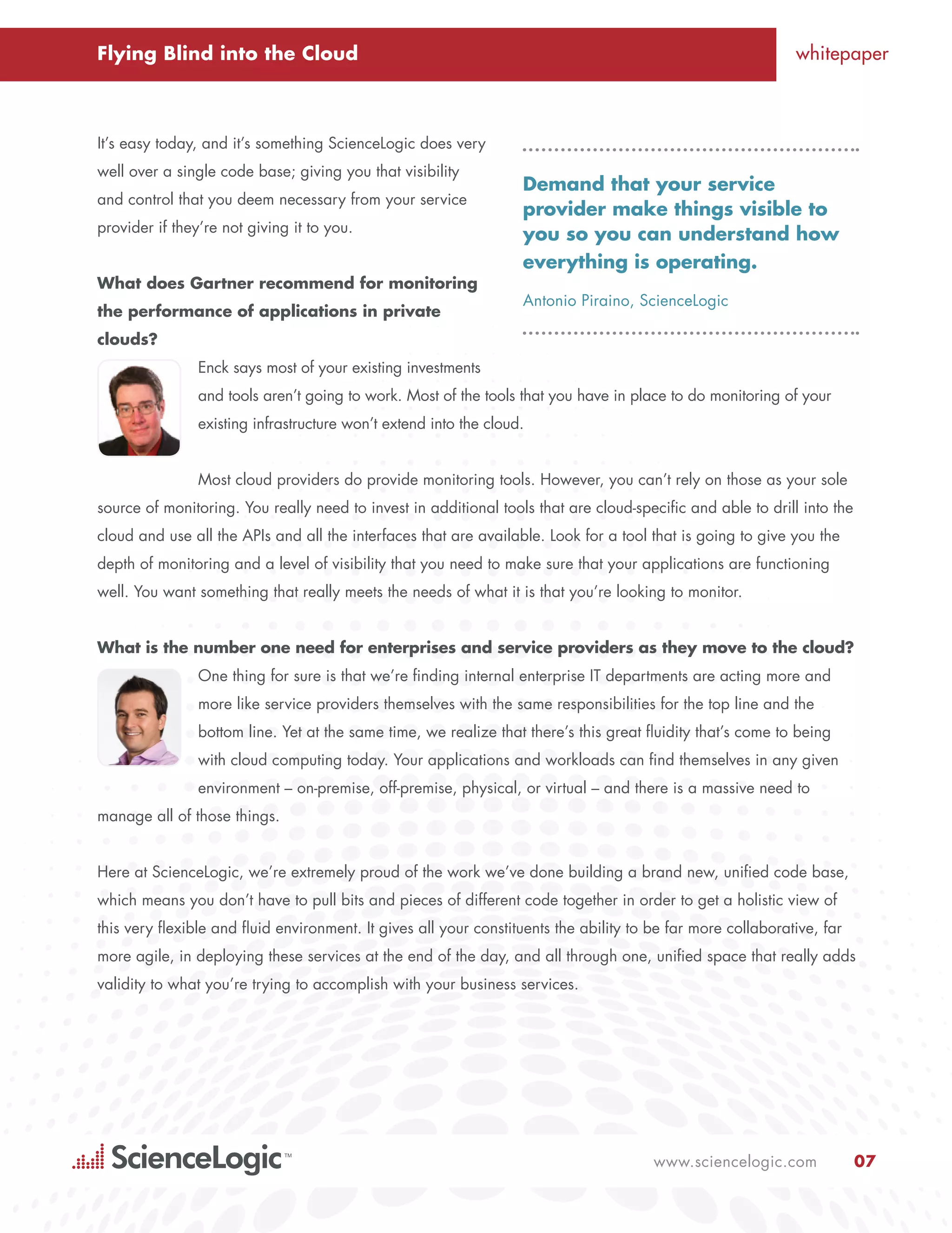 Flying Blind into the Cloud                                                                                   whitepaper



It’s easy today, and it’s something ScienceLogic does very
well over a single code base; giving you that visibility
                                                                   Demand that your service
and control that you deem necessary from your service
                                                                   provider make things visible to
provider if they’re not giving it to you.                          you so you can understand how
                                                                   everything is operating.
What does Gartner recommend for monitoring
                                                                   Antonio Piraino, ScienceLogic
the performance of applications in private
clouds?
                Enck says most of your existing investments
                and tools aren’t going to work. Most of the tools that you have in place to do monitoring of your
                existing infrastructure won’t extend into the cloud.


                Most cloud providers do provide monitoring tools. However, you can’t rely on those as your sole
source of monitoring. You really need to invest in additional tools that are cloud-specific and able to drill into the
cloud and use all the APIs and all the interfaces that are available. Look for a tool that is going to give you the
depth of monitoring and a level of visibility that you need to make sure that your applications are functioning
well. You want something that really meets the needs of what it is that you’re looking to monitor.


What is the number one need for enterprises and service providers as they move to the cloud?
                One thing for sure is that we’re finding internal enterprise IT departments are acting more and
                more like service providers themselves with the same responsibilities for the top line and the
                bottom line. Yet at the same time, we realize that there’s this great fluidity that’s come to being
                with cloud computing today. Your applications and workloads can find themselves in any given
                environment – on-premise, off-premise, physical, or virtual – and there is a massive need to
manage all of those things.


Here at ScienceLogic, we’re extremely proud of the work we’ve done building a brand new, unified code base,
which means you don’t have to pull bits and pieces of different code together in order to get a holistic view of
this very flexible and fluid environment. It gives all your constituents the ability to be far more collaborative, far
more agile, in deploying these services at the end of the day, and all through one, unified space that really adds
validity to what you’re trying to accomplish with your business services.




                                                                                        www.sciencelogic.com             07
 