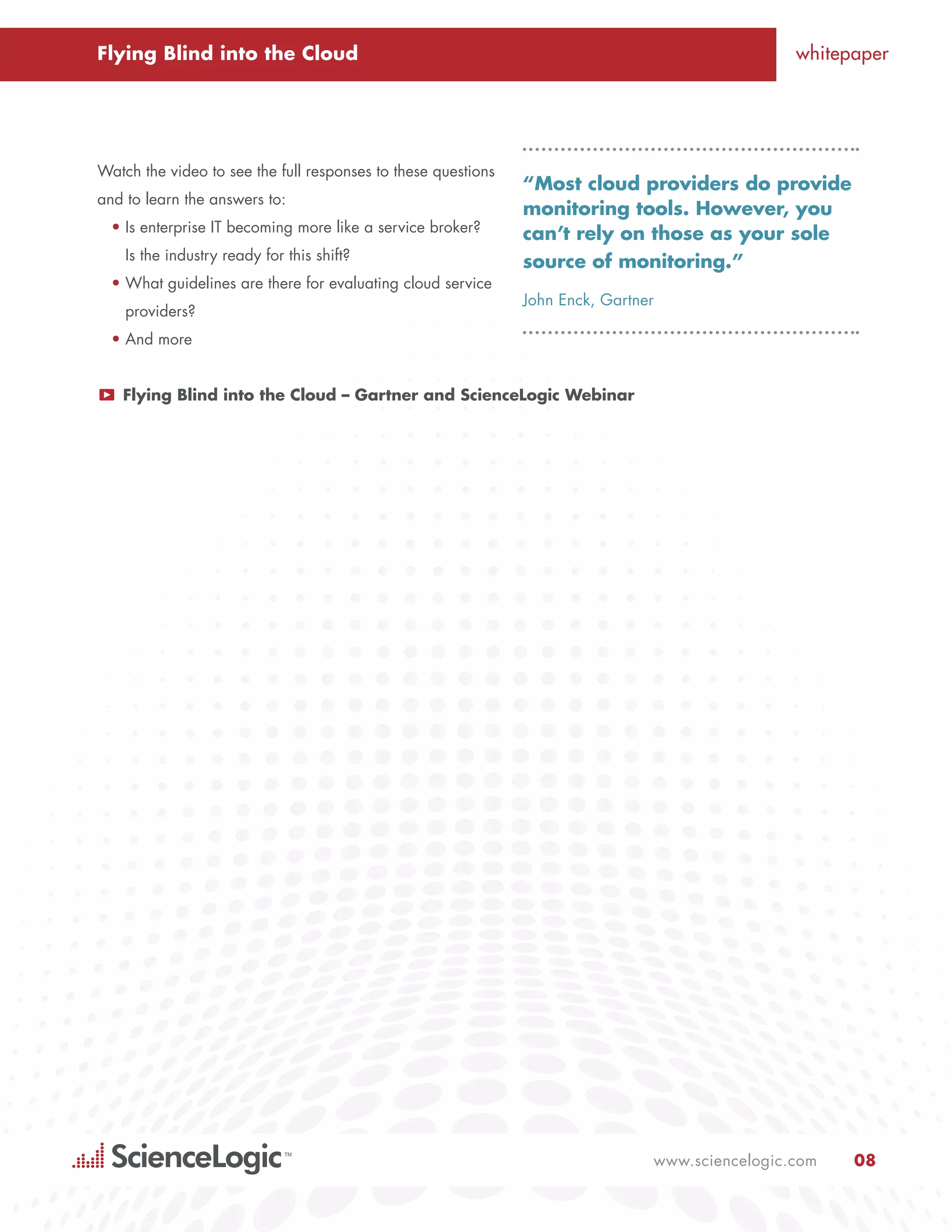 Flying Blind into the Cloud                                                                      whitepaper




Watch the video to see the full responses to these questions
                                                               “Most cloud providers do provide
and to learn the answers to:
                                                               monitoring tools. However, you
  •	Is enterprise IT becoming more like a service broker?      can’t rely on those as your sole
    Is the industry ready for this shift?                      source of monitoring.”
  •	What guidelines are there for evaluating cloud service
                                                               John Enck, Gartner
    providers?
  •	And more


P   Flying Blind into the Cloud – Gartner and ScienceLogic Webinar




                                                                                www.sciencelogic.com   08
 