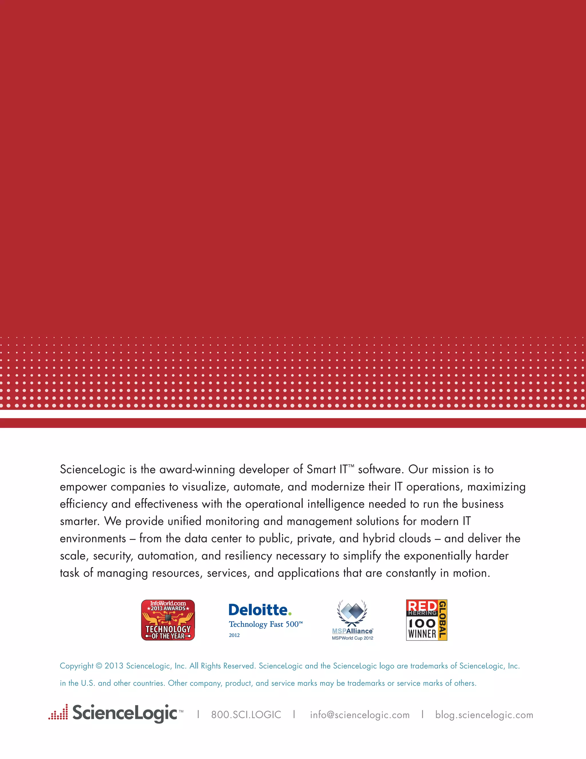 ScienceLogic is the award-winning developer of Smart IT™ software. Our mission is to
empower companies to visualize, automate, and modernize their IT operations, maximizing
efficiency and effectiveness with the operational intelligence needed to run the business
smarter. We provide unified monitoring and management solutions for modern IT
environments – from the data center to public, private, and hybrid clouds – and deliver the
scale, security, automation, and resiliency necessary to simplify the exponentially harder
task of managing resources, services, and applications that are constantly in motion.




Copyright © 2013 ScienceLogic, Inc. All Rights Reserved. ScienceLogic and the ScienceLogic logo are trademarks of ScienceLogic, Inc.

in the U.S. and other countries. Other company, product, and service marks may be trademarks or service marks of others.



                                       |   800.SCI.LOGIC          |    info@sciencelogic.com           |    blog.sciencelogic.com
 