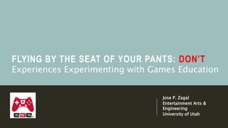 FLYING BY THE SEAT OF YOUR PANTS: DON’T
Jose P. Zagal
Entertainment Arts &
Engineering
University of Utah
Experiences Experimenting with Games Education
 