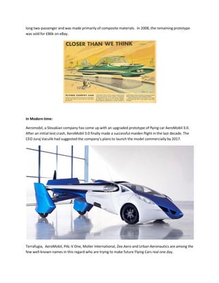 long two-passenger and was made primarily of composite materials. In 2008, the remaining prototype
was sold for £86k on eBay.
In Modern time:
Aeromobil, a Slovakian company has come up with an upgraded prototype of flying car AeroMobil 3.0.
After an initial test crash, AeroMobil 3.0 finally made a successful maiden flight in the last decade. The
CEO Juraj Vaculik had suggested the company’s plans to launch the model commercially by 2017.
Terrafugia, AeroMobil, PAL-V One, Moller International, Zee.Aero and Urban Aeronautics are among the
few well-known names in this regard who are trying to make future Flying Cars real one day.
 