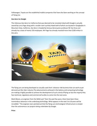 Volkswagen, Toyota are the established mobile companies that have also been working on the concept
of Flying Car.
Zee-Aero Inc Google
The infamous Zee-Aero Inc California that was deemed to be remotely linked with Google is actually
owned by Larry Page along with a smaller start-up Kitty-Hawk both of which are located in Googleplex in
Mountain View, California. Zee Aero is headed by famous Aeronautics professor Mr Ilan Kroo and
already has a base of nearly 150 employees. Mr Page has already invested more than $100 million in
Zee.aero.
The flying cars are being developed as casually-used short -distance ride business that can work as per
demand just like Uber industry.The advancements achieved in the battery and computing technology
are making it highly possible to achieve the development of such a kind of flying car but the majorly they
face technical, regulatory and commercial hurdles to come into the real scene.
Mark Moore, an engineer from the NASA said “Over the past five years, there have been these
tremendous advances in the underlying technology. What appears in the next 5 to 10 years will be
incredible.” The engineer even pointed out that the flying cars technological infrastructure is simpler
than the autonomous car projects being undertaken by Google.
Price:
 