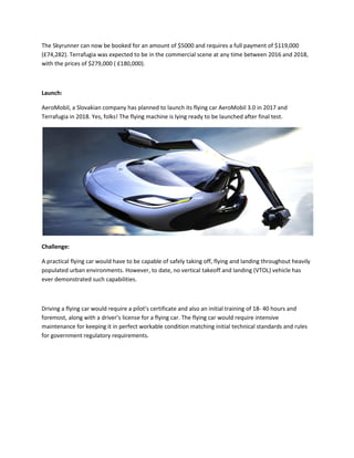 The Skyrunner can now be booked for an amount of $5000 and requires a full payment of $119,000
(£74,282). Terrafugia was expected to be in the commercial scene at any time between 2016 and 2018,
with the prices of $279,000 ( £180,000).
Launch:
AeroMobil, a Slovakian company has planned to launch its flying car AeroMobil 3.0 in 2017 and
Terrafugia in 2018. Yes, folks! The flying machine is lying ready to be launched after final test.
Challenge:
A practical flying car would have to be capable of safely taking off, flying and landing throughout heavily
populated urban environments. However, to date, no vertical takeoff and landing (VTOL) vehicle has
ever demonstrated such capabilities.
Driving a flying car would require a pilot’s certificate and also an initial training of 18- 40 hours and
foremost, along with a driver’s license for a flying car. The flying car would require intensive
maintenance for keeping it in perfect workable condition matching initial technical standards and rules
for government regulatory requirements.
 