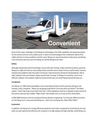 Some of the major challenges in the flying car technology is the VTOL capability, the powering-system
for the vehicle and also many safety issues. It seems the technologists have really been able to find
viable solutions to these problems and the name ‘flying cars’ would actually be replaced by something
more technical. And very soon the flying cars will be taking to the skies.
Safety:
Although statistically commercial flying is much safer than driving, unlike commercial planes, personal
flying cars might not have as many safety checks and their pilots would not be as well trained. Humans
already have problems with the aspect of driving in two dimensions (forward and backwards, side to
side), adding in the up and down aspect would make "driving" or flying as it would be, much more
difficult; however, this problem might be solved via the sole use of self-flying and self-driving cars.
Complaints:
The March 15, 1992 Calvin and Hobbes comic strip featured Calvin and his parents driving on the
freeway. Calvin complains, "When are we going to get there? Can't you drive any faster?" His father
replies, "I don't like to go much faster than this." Calvin daydreams that he is allowed to take control of
the vehicle, discovering a hidden "flight mode" that enables the car to soar to their destination.
A 2001 IBM television commercial featured Avery Brooks complaining, "It is the year 2000, but where
are the flying cars? I was promised flying cars. I don’t see any flying cars. Why? Why? Why?
Economies:
In addition, the flying car's energy efficiency would be much lower compared to conventional cars and
other aircraft; optimal fuel efficiency for airplanes is at high speeds and high altitudes, while flying cars
 