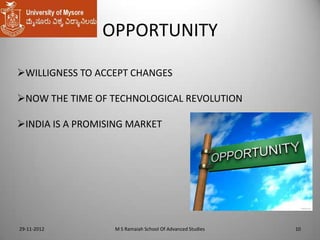 OPPORTUNITY
WILLIGNESS TO ACCEPT CHANGES
NOW THE TIME OF TECHNOLOGICAL REVOLUTION
INDIA IS A PROMISING MARKET

29-11-2012

M S Ramaiah School Of Advanced Studies

10

 