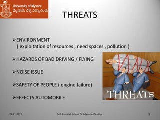 THREATS
ENVIRONMENT
( exploitation of resources , need spaces , pollution )

HAZARDS OF BAD DRIVING / FLYING
NOISE ISSUE

SAFETY OF PEOPLE ( engine failure)
EFFECTS AUTOMOBILE
29-11-2012

M S Ramaiah School Of Advanced Studies

11

 