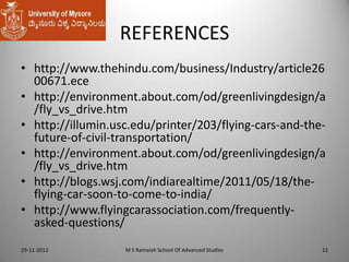 REFERENCES
• http://www.thehindu.com/business/Industry/article26
00671.ece
• http://environment.about.com/od/greenlivingdesign/a
/fly_vs_drive.htm
• http://illumin.usc.edu/printer/203/flying-cars-and-thefuture-of-civil-transportation/
• http://environment.about.com/od/greenlivingdesign/a
/fly_vs_drive.htm
• http://blogs.wsj.com/indiarealtime/2011/05/18/theflying-car-soon-to-come-to-india/
• http://www.flyingcarassociation.com/frequentlyasked-questions/
29-11-2012

M S Ramaiah School Of Advanced Studies

12

 