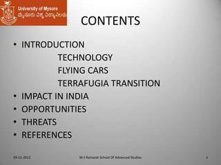 CONTENTS
• INTRODUCTION
TECHNOLOGY
FLYING CARS
TERRAFUGIA TRANSITION
• IMPACT IN INDIA
• OPPORTUNITIES
• THREATS
• REFERENCES
29-11-2012

M S Ramaiah School Of Advanced Studies

2

 