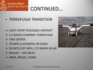 CONTINUED…
• TERRAFUGIA TRANSITION








LIGHT SPORT ROADABLE AIRCRAFT
U.S BASED COMPANY TERRAFUGIA
TWO SEATER
70 MPH (110 KMPH) ON ROAD
93 KNTS (107 MPH, 172 KMPH) IN AIR
MILAGE – 450 MILES
INDIA, BRAZIL, CHINA

29-11-2012

M S Ramaiah School Of Advanced Studies

7

 