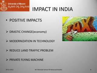 IMPACT IN INDIA
• POSITIVE IMPACTS
 DRASTIC CHANGE(economy)

 MODERNIZATION IN TECHNOLOGY
 REDUCE LAND TRAFFIC PROBLEM

 PRIVATE FLYING MACHINE
29-11-2012

M S Ramaiah School Of Advanced Studies

8

 