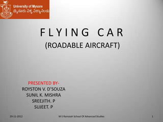 FLYING CAR
(ROADABLE AIRCRAFT)

PRESENTED BYROYSTON V. D’SOUZA
SUNIL K. MISHRA
SREEJITH. P
SUJEET. P
29-11-2012

M S Ramaiah School Of Advanced Studies

1

 