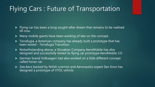 Flying Cars : Future of Transportation
 Flying car has been a long sought-after dream that remains to be realised
till now.
 Many mobile giants have been working of late on the concept.
 Terrafugia, a American company has already built a prototype that has
been tested - Terrafugia Transition.
 Notwithstanding above, a Slovakian Company AeroMobile has also
designed and successfully tested its flying car prototype AeroMobile 3.0.
 German brand Volkwagen had also worked on a little different concept
called hover car.
 Zee.Aero backed by NASA scientist and Aeronautics expert Ilan Kroo has
designed a prototype of VTOL vehicle.
 