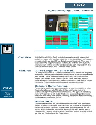 Hydraulic Flying Cutoff Controller
FCO
FCO
Hydraulic
Flying
Cutoff
Controlle
r
Overview UNICO’s Hydraulic Flying Cutoff controller is application-specific software that
controls a hydraulic flying cutoff die accelerator system that utilizes a servo valve, a
hydraulic cylinder, and a serial linear absolute encoder for control. When used in
conjunction with a programmable logic controller, the controller forms a powerful
automation work cell that can either stand alone or be easily integrated with other
UNICO automation cells to build a complete control system.
Features Cut-to-Length or Cut-to-Mark
The flying cutoff control cuts a continuously moving strip of material into lengths by
accelerating a die to synchronize with the material, make its cut, and return home to
await the next cycle. A measuring wheel is used to track the movement of the
material. Two different modes offer the choice of cutting prescribed lengths or
cutting relative to printed registration marks or holes using a mark detector to scan
the material. Windowing features protect against spurious mark errors.
Optimum Home Position
To maximize production, the software calculates an ideal home position to which
the die returns between cuts. This is the furthest point the die must go to
accommodate a given length at maximum line speed. This approach dramatically
improves the accuracy of cuts made while the line is accelerating and increases
production when cutting short lengths. Alternately, a traditional fixed or dynamically
calculated home position may be used.
Batch Control
Two different part lengths and batch sizes can be specified at once, allowing the
operator to set up the next order while the current one is running. A single length
may also be produced indefinitely. Orders change automatically at the end of a
batch or when requested by the operator. A customizable early warning feature
indicates when a batch is nearly complete. If a defective piece is removed, a reject
part input lets the operator correct the part count.
FCO
Flying
Cutoff
Controller
®
 