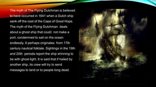 The myth of The Flying Dutchman is believed
to have occurred in 1641 when a Dutch ship
sank off the cost of the Cape of Good Hope.
The myth of the Flying Dutchman deals
about a ghost ship that could not make a
port, condemned to sail on the ocean
endlessly. It perhaps originates from 17th
century nautical folktale. Sightings in the 19th
and 20th periods report the ship shinning to
be with ghost light. It is said that if hailed by
another ship, its crew will try to send
messages to land or to people long dead.
 